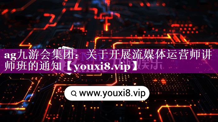 ag九游会集团：关于开展流媒体运营师讲师班的通知