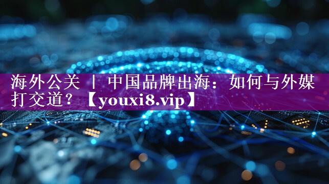 海外公关 ｜ 中国品牌出海：如何与外媒打交道？