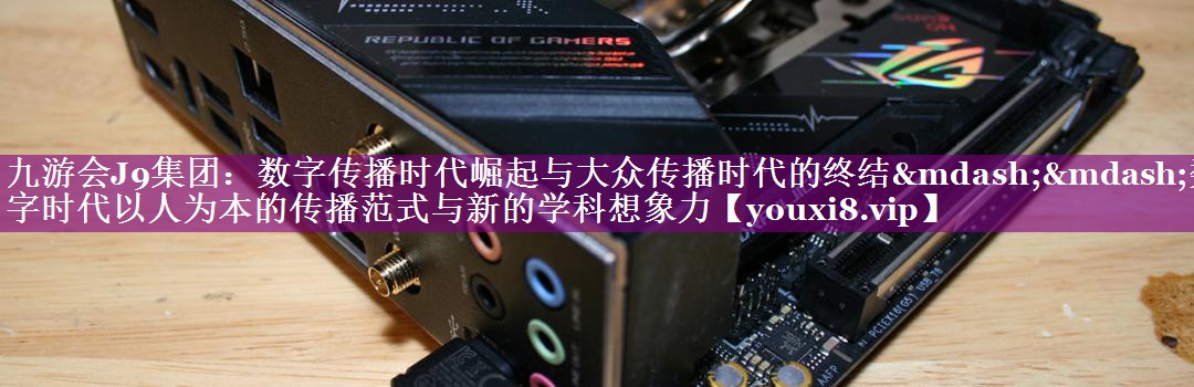 数字传播时代崛起与大众传播时代的终结——数字时代以人为本的传播范式与新的学科想象力