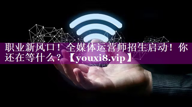 职业新风口！全媒体运营师招生启动！你还在等什么？